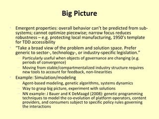 Big Picture Emergent properties: overall behavior can’t be predicted from sub-systems; cannot optimize piecewise; narrow focus reduces robustness – e.g. protecting local manufacturing, 1950’s template for TDD accessibility “ Take a broad view of the problem and solution space. Prefer generic to sector-, technology-, or industry-specific legislation. ” Particularly useful when objects of governance are changing (e.g. periods of convergence) Moving from stable/compartmentalized industry structure requires new tools to account for feedback, non-linearities Example: Simulation/modeling Agent-based modeling, genetic algorithms, systems dynamics Way to grasp big picture, experiment with solutions NN example: J Bauer and K DeMaagd (2008): genetic programming techniques to model the co-evolution of platform operators, content providers, and consumers subject to specific policy rules governing the interactions 
