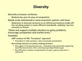 Diversity Diversity increases resilience Biodiversity; part of value of competition Needs to be maintained in socio-economic system: anti-trust Reduction in diversity amounts to an efficiency/resilience trade-off; the resulting system is more efficient (standards, stability), but less resistant to shocks “ Allow and support multiple solutions to policy problems. Encourage competition and market entry. ” Examples SMP analysis of NN: “European” approach Precedent in radio auctions: rules to preclude concetration Recruiting citizenry to policy making process New agent in the governance mix – Crowdsourcing: grassroots organizing SaveTheInternet.com, FCC’s soliciting input OpenInternet.gov But difficulties: theater; interpretation of input; capture (astroturf -> cyberturf) 