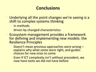 Conclusions Underlying all the point changes we’re seeing is a shift to complex systems thinking in methods driven by changed characteristics Ecosystem management provides a framework for defining and implementing new models: the Resilience Principles Doesn’t mean previous approaches were wrong – explains why what some were right, and guides choices for new ones to come Even if ICT complexity isn’t without precedent, we now have tools we did not have before 