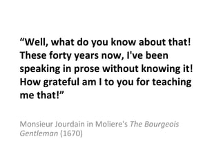 “ Well, what do you know about that! These forty years now, I've been speaking in prose without knowing it! How grateful am I to you for teaching me that!” Monsieur Jourdain in Moliere's  The Bourgeois Gentleman  (1670) 
