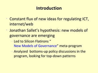 Introduction Constant flux of new ideas for regulating ICT, internet/web  Jonathan Sallet’s hypothesis: new models of governance are emerging Led to Silicon Flatirons “ New Models of Governance ” meta-program Analyzed  bottoms-up policy discussions in the program, looking for top-down patterns 