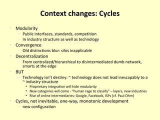 Context changes: Cycles Modularity Public interfaces, standards, competition In industry structure as well as technology Convergence Old distinctions blur: silos inapplicable Decentralization From centralized/hierarchical to disintermediated dumb network, smarts at the edge BUT Technology isn’t destiny: ~ technology does not lead inescapably to a ~ industry structure Proprietary integration will hide modularity New categories will come - “human rage to classify” – layers, new industries Rise of online intermediaries: Google, Facebook, ISPs {cf. Paul Ohm} Cycles, not inevitable, one-way, monotonic development new configuration 