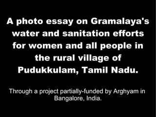 A photo essay on Gramalaya's water and sanitation efforts for women and all people in the rural village of Pudukkulam, Tamil Nadu. Through a project partially-funded by Arghyam in  Bangalore, India. 