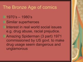 The Bronze Age of comics 1970’s – 1980’s Similar superheroes Interest in real world social issues e.g. drug abuse, racial prejudice. Amazing Spiderman (3 part) 1971 commis s ioned by US govt .  to make drug usage seem dangerous and unglamorous 