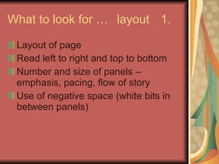 What to look for … layout 1. Layout of page Read left to right and top to bottom Number and size of panels – emphasis, pacing, flow of story Use of negative space (white bits in between panels) 