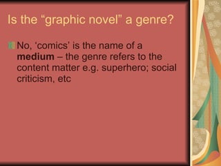 Is the “graphic novel” a genre? No, ‘comics’ is the name of a  medium  – the genre refers to the content matter e.g. superhero; social criticism, etc 