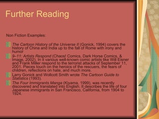 Further Reading Non Fiction Examples: The Cartoon History of the Universe II  (Gonick, 1994) covers the history of China and India up to the fall of Rome with irony and humor  9–11: Artists Respond  (Chaos! Comics, Dark Horse Comics, & Image, 2002). In it various well-known comic artists like Will Eisner and Frank Miller respond to the terrorist attacks of September 11, 2001. Pieces touch on the heroics of the rescuers, the fears of children, reflections on hate, and much more.  Larry Gonick and Wollcott Smith wrote  The Cartoon Guide to Statistics  (1993).  The Four Immigrants Manga  (Kiyama, 1999), was recently discovered and translated into English. It describes the life of four Japanese immigrants in San Francisco, California, from 1904 to 1924.  