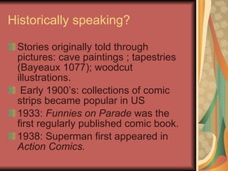Historically speaking? Stories originally told through pictures: cave paintings ; tapestries (Bayeaux 1077); woodcut illustrations. Early 1900’s: collections of comic strips became popular in US 1933:  Funnies on Parade  was the first regularly published comic book. 1938: Superman first appeared in  Action Comics. 