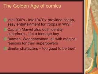 The Golden Age of comics late1930’s - late1940’s: provided cheap, easy entertainment for troops in WWII Captain Marvel also dual identity superhero…but a teenage boy Batman, Wonderwoman, all with magical reasons for their superpowers Similar characters – too good to be true! 