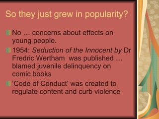 So they just grew in popularity? No … concerns about effects on young people. 1954:  Seduction of the Innocent by  Dr Fredric Wertham  was published … blamed juvenile delinquency on comic books ‘ Code of Conduct’ was created to regulate content and curb violence 