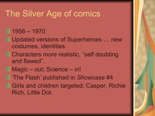 The Silver Age of comics 1956 – 1970 Updated versions of Superheroes … new costumes, identities. Characters more realistic, “self doubting and flawed”. Magic – out; Science – in! ‘ The Flash ’  published in  Showcase  #4 Girls and children targeted: Casper, Richie Rich, Little Dot. 