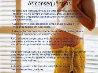 GRAVIDEZ INDESEJADALAs gravidezes indesejadas infelizmente não são uma raridade hoje em dia mas nem por isso tem de ser interpretadas como algo negativo. Uma gravidez indesejada não significa que a mãe não deseje aquele filho e que não o vá amar quando este nascer. É sim uma gravidez imprevista que, na maior parte dos casos, é indesejada porque a mulher não tem apoio dos familiares, marido ou companheiro ou porque não tem quaisquer condições financeiras para ter a criança. São casos como estes em que a mãe pensa no aborto como solução.