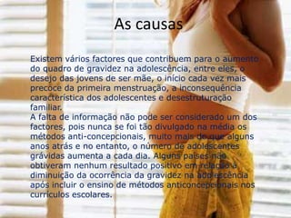 As consequênciasAs principais conseqüências de uma gravidez precoce refletem-se no campo psicossocial, pois os adolescentes não estão preparados para assumir as responsabilidades da paternidade.. A adolescente tem problemas emocionais devido a mudança rápida em seu corpo. A decepção dos pais ao receberem a notícia causa graves distúrbios emocionais nas adolescentesRisco à saúde da gestante e do feto pois, como na maioria dos casos a adolescente tenta esconder a gestação, o atendimento pré-natal é inadequado ou inexistente.Os preconceitos contra a adolescente gestante, que quebrou uma regra social tendo relações sexuais antes do casamento, é muito grande, vinda principalmente de pessoas mais velhas.A dúvida quanto a ter ou não este filho atinge a maior parte das adolescentes gravidas.