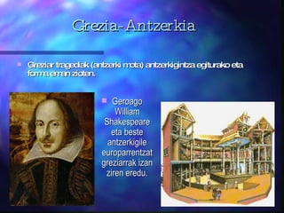 Grezia-Antzerkia Greziar tragediak (antzerki mota) antzerkigintza egiturako eta forma eman zioten. Geroago William Shakespeare eta beste ant z erkigile  europarrentzat  greziarrak izan ziren eredu. 