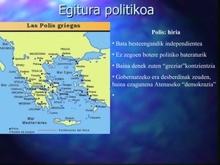 Egitura politikoa Polis: hiria Bata besteengandik independientea Ez zegoen botere politiko bateraturik Baina denek zuten “greziar”kontzientzia Gobernatzeko era desberdinak zeuden, baina ezagunena Atenaseko “demokrazia” 