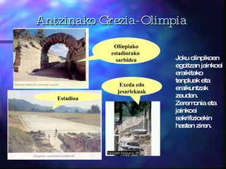 Antzinako Grezia-Olimpia Joku olinpikoen egoitzan jainkoei eraikitako tenpluak eta eraikuntzak zeuden. Zeremonia eta jainkoei sakrifizioekin hasten ziren. Olinpiako estadiorako  sarbidea Exeda edo jesarlekuak Estadioa 