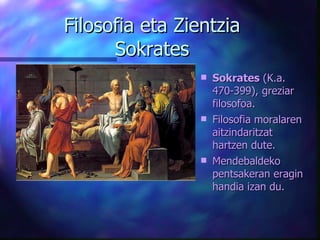 Filosofia eta Zientzia Sokrates Sokrates  (K.a. 470-399), greziar filosofoa.  Filosofia moralaren  aitzindaritzat hartzen dute. Mendebaldeko  pentsakeran  eragin handia izan du . 