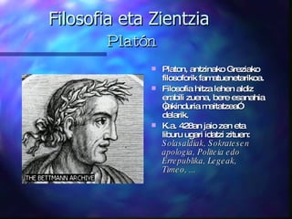 Filosofia eta Zientzia   Platón Platon, antzinako Greziako filosoforik famatuenetarikoa. Filosofia hitza lehen aldiz erabili zuena, bere esanahia “jakinduria maitatzea” delarik. K.a. 428an jaio zen eta liburu ugari idatzi zituen:  Solasaldiak, Sokratesen apologia, Politeia edo Errepublika, Legeak, Timeo, ...   