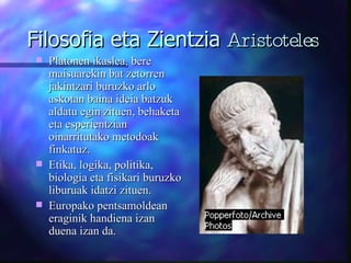 Filosofia eta Zientzia  Aristoteles Platonen ikaslea, bere maisuarekin bat zetorren jakintzari buruzko arlo askotan baina ideia batzuk aldatu egin zituen, behaketa eta esperientzian oinarritutako metodoak finkatuz. Etika, logika, politika, biologia eta fisikari buruzko liburuak idatzi zituen. Europako pentsamoldean eraginik handiena izan duena izan da. 