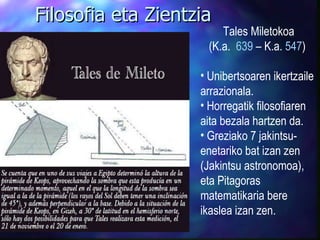 Tales Miletokoa (K.a.  639  – K.a.  547 )  Unibertsoaren ikertzaile arrazionala. Horregatik filosofiaren aita bezala hartzen da. Greziako 7 jakintsu-enetariko bat izan zen (Jakintsu astronomoa), eta Pitagoras matematikaria bere ikaslea izan zen. Filosofia eta Zientzia 