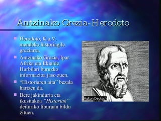 Antzinako Grezia-Herodoto Herodoto, K.a.V. mendeko historiagile greziarra. Antzinako Grezia, Ipar Afrika eta Ekialde Hurbilari buruzko informazioa jaso zuen. “ Historiaren aita” bezala hartzen da.  Bere jakinduria eta ikusitakoa  “Historiak”  deituriko liburuan bildu zituen.  