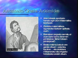 Antzinako Grezia-Arkimides Arkimidesek aportazio handia egin zion Matematika teorikoari. Zientzia matematikoa eguneroko bizitzan aplikatu zuen.  Bainatzen zegoela asmatu ei zuen bere izena daraman printzipioa: “Arkimidesen printzipioa”. Beste makina batzuk ere garatu zituen : palanka, torniloa ... eta erabilera militarrerako eta irrigazio hobetzeko erabili zituen.  