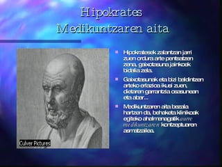 Hipokrates  Medikuntzaren aita Hipokratesek zalantzan jarri zuen ordura arte pentsatzen zena, gaixotasuna jainkoek bidalia zela.  Gaixotasunak eta bizi baldintzen arteko erlazioa ikusi zuen, dietaren garrantzia osasunean eta abar... Medikuntzaren aita bezala hartzen da, behaketa klinikoak egiteko ahalmenagatik  aurre medikuntzaren  kontzeptuaren asmatzailea. 