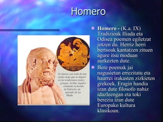 Homero Homero -  (K.a. IX) Tradizioak IIiada eta Odisea poemen egiletzat jotzen du.  Herriz herri bertsoak kantatzen zituen agure itsu moduan aurkezten dute.  Bere poemak jai nagusietan errezitatu eta haurrei irakasten zizkieten grekoek. Eragin handia izan dute filosofo nahiz idazleengan eta toki berezia izan dute Europako kultura klasikoan.   