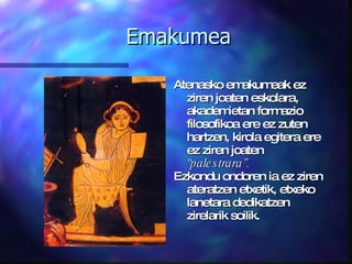 Emakumea Atenasko emakumeak ez ziren joaten eskolara, akademietan formazio filosofikoa ere ez zuten hartzen, kirola egitera ere ez ziren joaten  “palestrara”. Ezkondu ondoren ia ez ziren ateratzen etxetik, etxeko lanetara dedikatzen zirelarik soilik. 