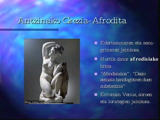 Antzinako Grezia-Afrodita Edertasunaren eta sexu-grinaren jainkosa Hortik dator  afrodisiako  hitza.  “ Afrodisiakoa” : “Desio sexuala handiagotzen duen substantzia”   Erroman Venus, soroen eta lorategien jainkosa. 