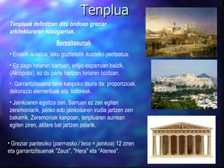 Tenplua Tenpluak definitzen ditu ondoen greziar arkitekturaren ezaugarriak. Berezitasunak Eraikin isolatua, leku guztietatik ikusteko pentsatua. Ez dago hiriaren barruan, erlijio esparruan baizik. (Akropolis), ez du parte hartzen hiriaren bizitzan. .   Garrantzitsuena bere kanpoko itsura da : proportzioak, dekorazio elementuak eta  koloreak. Jainkoaren egoitza zen. Barruan ez zen egiten zeremoniarik, jainko edo jainkosaren irudia jartzen zen bakarrik. Zeremoniak kanpoan, tenpluaren aurrean egiten ziren, aldare bat jartzen zelarik.  Greziar panteoiko ( pan=asko / teos = jainkoa ) 12 ziren eta garrantzitsuenak  "Zeus", "Hera"  eta “ Atenea". 