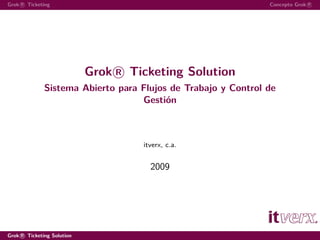 Grok R Ticketing                                               Concepto Grok R




                            Grok R Ticketing Solution
              Sistema Abierto para Flujos de Trabajo y Control de
                                   Gestión



                                     itverx, c.a.


                                       2009




Grok R Ticketing Solution
 