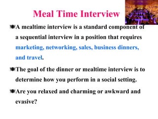 Meal Time Interview A mealtime interview is a standard component of a sequential interview in a position that requires  marketing, networking, sales, business dinners, and travel .  The goal of the dinner or mealtime interview is to determine how you perform in a social setting. Are you relaxed and charming or awkward and evasive?  