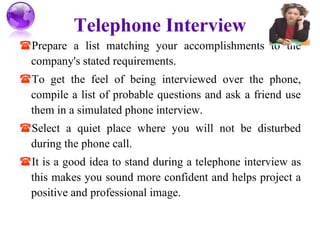 Telephone Interview Prepare a list matching your accomplishments to the company's stated requirements. To get the feel of being interviewed over the phone, compile a list of probable questions and ask a friend use them in a simulated phone interview. Select a quiet place where you will not be disturbed during the phone call. It is a good idea to stand during a telephone interview as this makes you sound more confident and helps project a positive and professional image. 