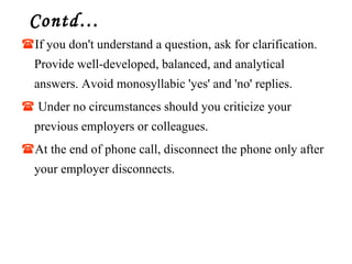 Contd… If you don't understand a question, ask for clarification. Provide well-developed, balanced, and analytical answers. Avoid monosyllabic 'yes' and 'no' replies. Under no circumstances should you criticize your previous employers or colleagues.  At the end of phone call, disconnect the phone only after your employer disconnects. 
