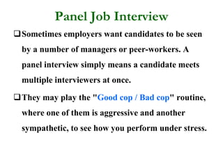 Panel Job Interview Sometimes employers want candidates to be seen by a number of managers or peer-workers. A panel interview simply means a candidate meets multiple interviewers at once. They may play the " Good cop / Bad cop " routine, where one of them is aggressive and another sympathetic, to see how you perform under stress. 