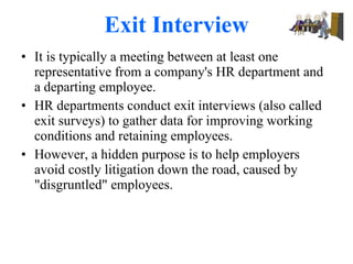 Exit Interview It is typically a meeting between at least one representative from a company's HR department and a departing employee. HR departments conduct exit interviews (also called exit surveys) to gather data for improving working conditions and retaining employees. However, a hidden purpose is to help employers avoid costly litigation down the road, caused by "disgruntled" employees. 