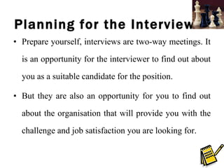 Planning for the Interviews Prepare yourself, interviews are two-way meetings. It is an opportunity for the interviewer to find out about you as a suitable candidate for the position. But they are also an opportunity for you to find out about the organisation that will provide you with the challenge and job satisfaction you are looking for.  