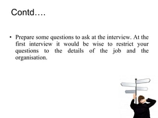 Contd…. Prepare some questions to ask at the interview. At the first interview it would be wise to restrict your questions to the details of the job and the organisation. 