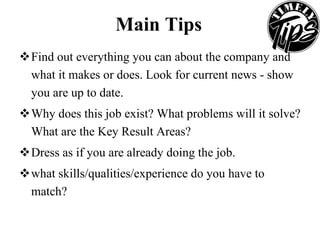 Main Tips Find out everything you can about the company and what it makes or does. Look for current news - show you are up to date.  Why does this job exist? What problems will it solve? What are the Key Result Areas?  Dress as if you are already doing the job.  what skills/qualities/experience do you have to match?  