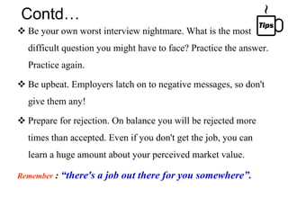 Contd… Be your own worst interview nightmare. What is the most difficult question you might have to face? Practice the answer. Practice again. Be upbeat. Employers latch on to negative messages, so don't give them any!  Prepare for rejection. On balance you will be rejected more times than accepted. Even if you don't get the job, you can learn a huge amount about your perceived market value. Remember  :  “there's a job out there for you somewhere”. 