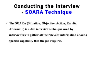 Conducting the Interview -  SOARA Technique The SOARA (Situation, Objective, Action, Results, Aftermath) is a Job interview technique used by interviewers to gather all the relevant information about a specific capability that the job requires. 