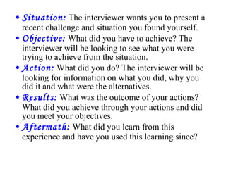 Situation:   The interviewer wants you to present a recent challenge and situation you found yourself.  Objective:   What did you have to achieve? The interviewer will be looking to see what you were trying to achieve from the situation.  Action:   What did you do? The interviewer will be looking for information on what you did, why you did it and what were the alternatives.  Results:   What was the outcome of your actions? What did you achieve through your actions and did you meet your objectives.  Aftermath:   What did you learn from this experience and have you used this learning since? 