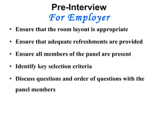 Pre-Interview For Employer Ensure that the room layout is appropriate Ensure that adequate refreshments are provided Ensure all members of the panel are present Identify key selection criteria Discuss questions and order of questions with the panel members 