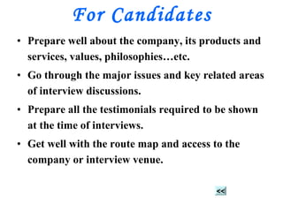 For Candidates Prepare well about the company, its products and services, values, philosophies…etc. Go through the major issues and key related areas of interview discussions. Prepare all the testimonials required to be shown at the time of interviews. Get well with the route map and access to the company or interview venue. << 