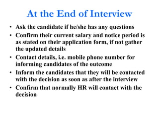 At the End of Interview Ask the candidate if he/she has any questions Confirm their current salary and notice period is as stated on their application form, if not gather the updated details Contact details, i.e. mobile phone number for informing candidates of the outcome Inform the candidates that they will be contacted with the decision as soon as after the interview Confirm that normally HR will contact with the decision 