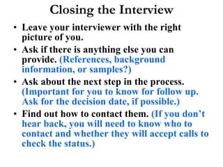 Closing the Interview Leave your interviewer with the right picture of you.  Ask if there is anything else you can provide.  (References, background information, or samples?) Ask about the next step in the process.  (Important for you to know for follow up. Ask for the decision date, if possible.) Find out how to contact them.  (If you don’t hear back, you will need to know who to contact and whether they will accept calls to check the status.) 