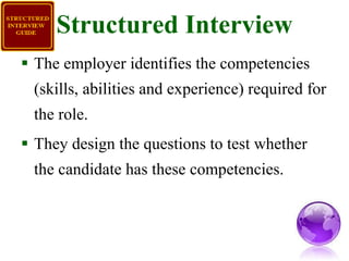 Structured Interview The employer identifies the competencies (skills, abilities and experience) required for the role. They design the questions to test whether the candidate has these competencies. 