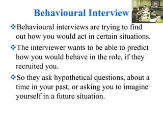 Behavioural Interview Behavioural interviews are trying to find out how you would act in certain situations. The interviewer wants to be able to predict how you would behave in the role, if they recruited you. So they ask hypothetical questions, about a time in your past, or asking you to imagine yourself in a future situation. 
