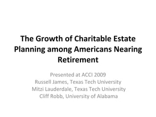 The Growth of Charitable Estate Planning among Americans Nearing Retirement Presented at ACCI 2009 Russell James, Texas Tech University Mitzi Lauderdale, Texas Tech University Cliff Robb, University of Alabama 